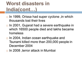 Worst disasters in
India(cont…)
 In 1999, Orissa had super cyclone ,in which
thousands lost their lives
 In 2001, Gujarat had a severe earthquake in
which 16500 people died and lakhs became
homeless
 In 2004, Indian ocean earthquake and
Tsunami killed more than 200,000 people in
December 2004
 In 2008 ,terror attack in Mumbai
 