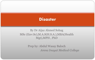 By Dr Aijaz Ahmed Sohag
MSc (Env:Sc),M.A.S(H.S.A.),MBA(Health
Mgt),MPH , PhD
Prep by: Abdul Wasay Baloch
Amna Inayat Medical College
Disaster
 
