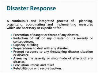 Disaster Response
A continuous and integrated process of planning,
organizing, coordinating and implementing measures
which are necessary or expedient for-
● Prevention of danger or threat of any disaster.
● Reduction of risk of any disaster or its severity or
consequences.
● Capacity-building.
● Preparedness to deal with any disaster.
● Prompt response to any threatening disaster situation
or disaster.
● Assessing the severity or magnitude of effects of any
disaster.
● Evacuation, rescue and relief.
● Rehabilitation and reconstruction.
 