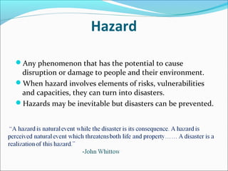 Hazard
Any phenomenon that has the potential to cause
disruption or damage to people and their environment.
When hazard involves elements of risks, vulnerabilities
and capacities, they can turn into disasters.
Hazards may be inevitable but disasters can be prevented.
 