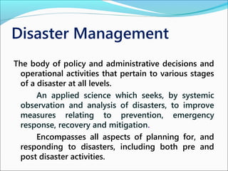 Disaster Management
The body of policy and administrative decisions and
operational activities that pertain to various stages
of a disaster at all levels.
An applied science which seeks, by systemic
observation and analysis of disasters, to improve
measures relating to prevention, emergency
response, recovery and mitigation.
Encompasses all aspects of planning for, and
responding to disasters, including both pre and
post disaster activities.
 