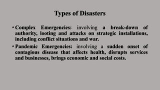 Types of Disasters
• Complex Emergencies: involving a break-down of
authority, looting and attacks on strategic installations,
including conflict situations and war.
• Pandemic Emergencies: involving a sudden onset of
contagious disease that affects health, disrupts services
and businesses, brings economic and social costs.
 