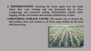 2. REFORESTATION :Growing the forest again over the lands
where they were existing and was destroyed due to fires,
overgrazing, and excessive cutting. Reforestation checks water
logging, floods, soil erosion and increase productivity of land.
3.PROVIDING SURFACE COVER :The easiest way to protect the
land surface from soil erosion is of leave crop residue on the land
after harvesting.
 