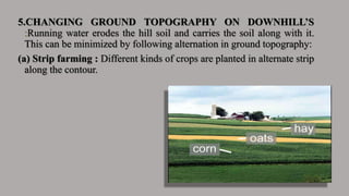 5.CHANGING GROUND TOPOGRAPHY ON DOWNHILL’S
:Running water erodes the hill soil and carries the soil along with it.
This can be minimized by following alternation in ground topography:
(a) Strip farming : Different kinds of crops are planted in alternate strip
along the contour.
 
