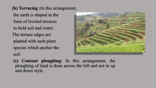 (b) Terracing :In this arrangement,
the earth is shaped in the
form of leveled terraces
to hold soil and water.
The terrace edges are
planted with such plant
species which anchor the
soil.
(c) Contour ploughing: In this arrangement, the
ploughing of land is done across the hill and not in up
and down style.
 