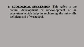 8. ECOLOGICAL SUCCESSION :This refers to the
natural development or redevelopment of an
ecosystem which help in reclaiming the minerally
deficient soil of wasteland.
 