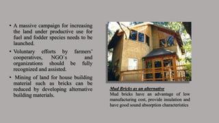 • A massive campaign for increasing
the land under productive use for
fuel and fodder species needs to be
launched.
• Voluntary efforts by farmers’
cooperatives, NGO`s and
organizations should be fully
recognized and assisted.
• Mining of land for house building
material such as bricks can be
reduced by developing alternative
building materials.
Mud Bricks as an alternative
Mud bricks have an advantage of low
manufacturing cost, provide insulation and
have good sound absorption characteristics
 