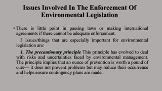 Issues Involved In The Enforcement Of
Environmental Legislation
• There is little point in passing laws or making international
agreements if there cannot be adequate enforcement.
3 issues/things that are especially important for environmental
legislation are:
1. The precautionary principle This principle has evolved to deal
with risks and uncertainties faced by environmental management.
The principle implies that an ounce of prevention is worth a pound of
cure— it does not prevent problems but may reduce their occurrence
and helps ensure contingency plans are made.
 