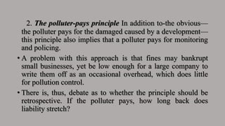 2. The polluter-pays principle In addition to-the obvious—
the polluter pays for the damaged caused by a development—
this principle also implies that a polluter pays for monitoring
and policing.
• A problem with this approach is that fines may bankrupt
small businesses, yet be low enough for a large company to
write them off as an occasional overhead, which does little
for pollution control.
• There is, thus, debate as to whether the principle should be
retrospective. If the polluter pays, how long back does
liability stretch?
 