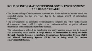 ROLE OF INFORMATION TECHNOLOGY IN ENVIRONMENT
AND HUMAN HEALTH
• The understanding of environmental concerns and issues related to human health has
exploded during the last few years due to the sudden growth of information
technology.
• The advancement in computer, communication, satellite and other technological
developments have enabled engineers or environmentalists to gather relevant
information simultaneously from many sources.
• The information is utilized for developing and early warning system and to forecast
any eventuality much earlier. A large amount of information is easily available
through Remote Sensing technology, Geographical Information System (GIS)
and Global Positioning System (GPS) that is being used for various
environmental studies.
 