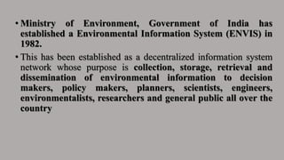 • Ministry of Environment, Government of India has
established a Environmental Information System (ENVIS) in
1982.
• This has been established as a decentralized information system
network whose purpose is collection, storage, retrieval and
dissemination of environmental information to decision
makers, policy makers, planners, scientists, engineers,
environmentalists, researchers and general public all over the
country
 