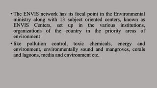 • The ENVIS network has its focal point in the Environmental
ministry along with 13 subject oriented centers, known as
ENVIS Centers, set up in the various institutions,
organizations of the country in the priority areas of
environment
• like pollution control, toxic chemicals, energy and
environment, environmentally sound and mangroves, corals
and lagoons, media and environment etc.
 