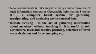 • New communication links are particularly vital to make use of
such information sources as Geographic Information Systems
(GIS), a computer based system for gathering,
manipulating, and analyzing environmental data.
• Remote Sensing – is the art of gathering information
about an object without touching it. It is useful in soil,
agriculture, town and country planning, detection of forest
cover depletion and forest mapping etc.
 