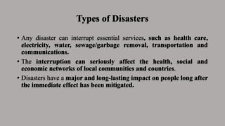 Types of Disasters
• Any disaster can interrupt essential services, such as health care,
electricity, water, sewage/garbage removal, transportation and
communications.
• The interruption can seriously affect the health, social and
economic networks of local communities and countries.
• Disasters have a major and long-lasting impact on people long after
the immediate effect has been mitigated.
 