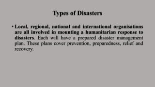 Types of Disasters
• Local, regional, national and international organisations
are all involved in mounting a humanitarian response to
disasters. Each will have a prepared disaster management
plan. These plans cover prevention, preparedness, relief and
recovery.
 