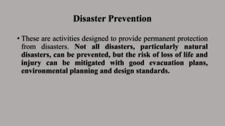 Disaster Prevention
• These are activities designed to provide permanent protection
from disasters. Not all disasters, particularly natural
disasters, can be prevented, but the risk of loss of life and
injury can be mitigated with good evacuation plans,
environmental planning and design standards.
 