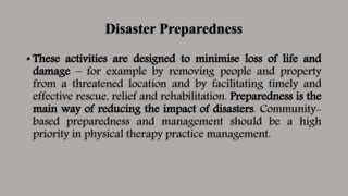 Disaster Preparedness
• These activities are designed to minimise loss of life and
damage – for example by removing people and property
from a threatened location and by facilitating timely and
effective rescue, relief and rehabilitation. Preparedness is the
main way of reducing the impact of disasters. Community-
based preparedness and management should be a high
priority in physical therapy practice management.
 