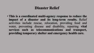Disaster Relief
• This is a coordinated multi-agency response to reduce the
impact of a disaster and its long-term results. Relief
activities include rescue, relocation, providing food and
water, preventing disease and disability, repairing vital
services such as telecommunications and transport,
providing temporary shelter and emergency health care.
 