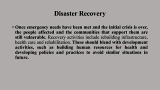 Disaster Recovery
• Once emergency needs have been met and the initial crisis is over,
the people affected and the communities that support them are
still vulnerable. Recovery activities include rebuilding infrastructure,
health care and rehabilitation. These should blend with development
activities, such as building human resources for health and
developing policies and practices to avoid similar situations in
future.
 