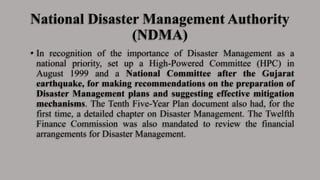 National Disaster Management Authority
(NDMA)
• In recognition of the importance of Disaster Management as a
national priority, set up a High-Powered Committee (HPC) in
August 1999 and a National Committee after the Gujarat
earthquake, for making recommendations on the preparation of
Disaster Management plans and suggesting effective mitigation
mechanisms. The Tenth Five-Year Plan document also had, for the
first time, a detailed chapter on Disaster Management. The Twelfth
Finance Commission was also mandated to review the financial
arrangements for Disaster Management.
 