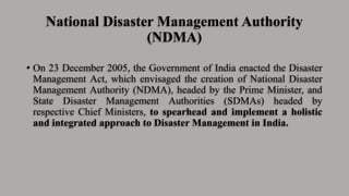 National Disaster Management Authority
(NDMA)
• On 23 December 2005, the Government of India enacted the Disaster
Management Act, which envisaged the creation of National Disaster
Management Authority (NDMA), headed by the Prime Minister, and
State Disaster Management Authorities (SDMAs) headed by
respective Chief Ministers, to spearhead and implement a holistic
and integrated approach to Disaster Management in India.
 