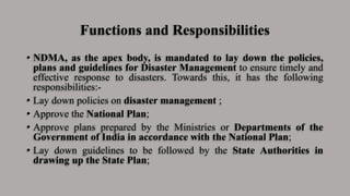 Functions and Responsibilities
• NDMA, as the apex body, is mandated to lay down the policies,
plans and guidelines for Disaster Management to ensure timely and
effective response to disasters. Towards this, it has the following
responsibilities:-
• Lay down policies on disaster management ;
• Approve the National Plan;
• Approve plans prepared by the Ministries or Departments of the
Government of India in accordance with the National Plan;
• Lay down guidelines to be followed by the State Authorities in
drawing up the State Plan;
 