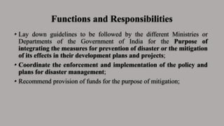 Functions and Responsibilities
• Lay down guidelines to be followed by the different Ministries or
Departments of the Government of India for the Purpose of
integrating the measures for prevention of disaster or the mitigation
of its effects in their development plans and projects;
• Coordinate the enforcement and implementation of the policy and
plans for disaster management;
• Recommend provision of funds for the purpose of mitigation;
 