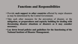 Functions and Responsibilities
• Provide such support to other countries affected by major disasters
as may be determined by the Central Government;
• Take such other measures for the prevention of disaster, or the
mitigation, or preparedness and capacity building for dealing with
threatening disaster situations or disasters as it may consider
necessary;
• Lay down broad policies and guidelines for the functioning of the
National Institute of Disaster Management.
 