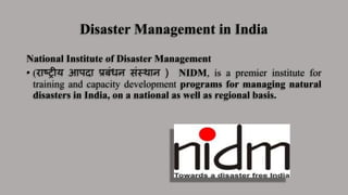 Disaster Management in India
National Institute of Disaster Management
• (राष्ट्रीय आपदा प्रबंधन संस्थान ) NIDM, is a premier institute for
training and capacity development programs for managing natural
disasters in India, on a national as well as regional basis.
 