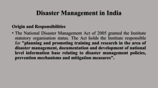 Disaster Management in India
Origin and Responsibilities
• The National Disaster Management Act of 2005 granted the Institute
statutory organisation status. The Act holds the Institute responsible
for "planning and promoting training and research in the area of
disaster management, documentation and development of national
level information base relating to disaster management policies,
prevention mechanisms and mitigation measures".
 