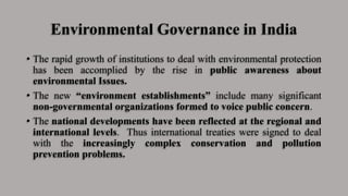 Environmental Governance in India
• The rapid growth of institutions to deal with environmental protection
has been accomplied by the rise in public awareness about
environmental Issues.
• The new “environment establishments” include many significant
non-governmental organizations formed to voice public concern.
• The national developments have been reflected at the regional and
international levels. Thus international treaties were signed to deal
with the increasingly complex conservation and pollution
prevention problems.
 