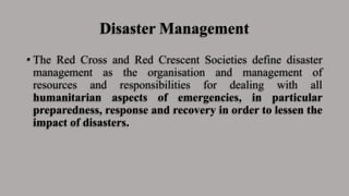 Disaster Management
• The Red Cross and Red Crescent Societies define disaster
management as the organisation and management of
resources and responsibilities for dealing with all
humanitarian aspects of emergencies, in particular
preparedness, response and recovery in order to lessen the
impact of disasters.
 