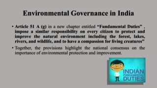 Environmental Governance in India
• Article 51 A (g) in a new chapter entitled “Fundamental Duties” ,
impose a similar responsibility on every citizen to protect and
improve the natural environment including the forest, lakes,
rivers, and wildlife, and to have a compassion for living creatures”
• Together, the provisions highlight the national consensus on the
importance of environmental protection and improvement.
 