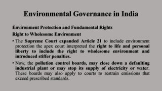 Environmental Governance in India
Environment Protection and Fundamental Rights
Right to Wholesome Environment
• The Supreme Court expanded Article 21 to include environment
protection the apex court interpreted the right to life and personal
liberty to include the right to wholesome environment and
introduced stiffer penalties.
• Now, the pollution control boards, may close down a defaulting
industrial plant or may stop its supply of electricity or water.
These boards may also apply to courts to restrain emissions that
exceed prescribed standards.
 