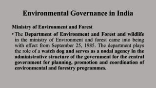 Environmental Governance in India
Ministry of Environment and Forest
• The Department of Environment and Forest and wildlife
in the ministry of Environment and forest came into being
with effect from September 25, 1985. The department plays
the role of a watch dog and serves as a nodal agency in the
administrative structure of the government for the central
government for planning, promotion and coordination of
environmental and forestry programmes.
 