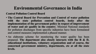 Environmental Governance in India
Central Pollution Control Board
• The Central Board for Prevention and Control of water pollution
with the state pollution control boards, looks after the
implementation of the government policy in respect of improvement
of water and air quality in the country. Minimal National standards
for pollution discharges from specific industries have been formulated
and control measures implemented a phased manner.
• An elaborate scheme for monitoring the water quality has been
prepared. The department also closely interacts with the R & D,
educational institutions, voluntary organization and of course, the
concerned government ministry, departments, etc at all the state
levels.
 