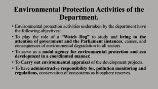 Environmental Protection Activities of the
Department.
• Environmental protection activities undertaken by the department have
the following objectives:
• To play the role of a “Watch Dog” to study and bring to the
attention of government and the Parliament instances, causes, and
consequences of environmental degradation in all sectors
• To serve as a nodal agency for environmental protection and eco
development in a coordinated manner.
• To Carry out environmental appraisal of the development projects.
• To have administrative responsibility for, pollution monitoring and
regulations, conservation of ecosystems as biosphere reserves.
 