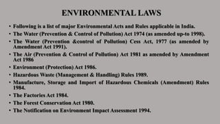 ENVIRONMENTAL LAWS
• Following is a list of major Environmental Acts and Rules applicable in India.
• The Water (Prevention & Control of Pollution) Act 1974 (as amended up-to 1998).
• The Water (Prevention &control of Pollution) Cess Act, 1977 (as amended by
Amendment Act 1991).
• The Air (Prevention & Control of Pollution) Act 1981 as amended by Amendment
Act 1986
• Environment (Protection) Act 1986.
• Hazardous Waste (Management & Handling) Rules 1989.
• Manufacture, Storage and Import of Hazardous Chemicals (Amendment) Rules
1984.
• The Factories Act 1984.
• The Forest Conservation Act 1980.
• The Notification on Environment Impact Assessment 1994.
 