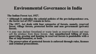 Environmental Governance in India
The Indian Forest Act, 1927.
• Although it embodies the colonial policies of the pre-independence era,
the forest Act of 1927 remain in force.
• The 1927, Act deals with four categories of forests, namely, reserved
forest, village forests, protected forests and non government (private)
forests.
• A state may declare forestland or waste lands as reserved forests and may
sell the produce from these forests. Any unauthorized felling of trees,
quarrying, grazing and hunting in reserved forests is punishable with a
fine or imprisonment, or both.
• The preservation of protected forests is enforced through rules, licenses
and criminal prosecutions.
 