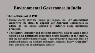 Environmental Governance in India
The Factories Act of 1948
• Passed shortly after the Bhopal gas tragedy, the 1987 Amendment
empowers the states to appoint site Appraisal Committees to
advise on the initial location of factories using hazardous
processes.
• The factory inspector and the local authority have to keep a close
watch on all particulars regarding health hazards at the factory,
and the preventive measure taken. These preventive measures must be
published among the workers and nearby residents. Every ‘Occupier”
must also draw up an emergency disaster
 