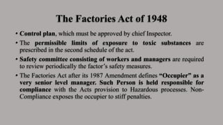 The Factories Act of 1948
• Control plan, which must be approved by chief Inspector.
• The permissible limits of exposure to toxic substances are
prescribed in the second schedule of the act.
• Safety committee consisting of workers and managers are required
to review periodically the factor’s safety measures.
• The Factories Act after its 1987 Amendment defines “Occupier” as a
very senior level manager. Such Person is held responsible for
compliance with the Acts provision to Hazardous processes. Non-
Compliance exposes the occupier to stiff penalties.
 