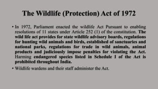 The Wildlife (Protection) Act of 1972
• In 1972, Parliament enacted the wildlife Act Pursuant to enabling
resolutions of 11 states under Article 252 (1) of the constitution. The
wild life act provides for state wildlife advisory boards, regulations
for hunting wild animals and birds, established of sanctuaries and
national parks, regulations for trade in wild animals, animal
products and judiciously impose penalties for violating the Act.
Harming endangered species listed in Schedule I of the Act is
prohibited throughout India.
• Wildlife wardens and their staff administer the Act.
 
