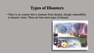 Types of Disasters
• There is no country that is immune from disaster, though vulnerability
to disaster varies. There are four main types of disaster.
 