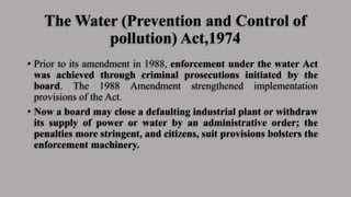 The Water (Prevention and Control of
pollution) Act,1974
• Prior to its amendment in 1988, enforcement under the water Act
was achieved through criminal prosecutions initiated by the
board. The 1988 Amendment strengthened implementation
provisions of the Act.
• Now a board may close a defaulting industrial plant or withdraw
its supply of power or water by an administrative order; the
penalties more stringent, and citizens, suit provisions bolsters the
enforcement machinery.
 