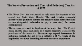 The Water (Prevention and Control of Pollution) Cess Act
of 1977
• The Water Cess Act was passed to help meet the expanses of the
central and State Water Boards. The Act creates economic
incentives for pollution control and requires local authorities and
certain designated industries to pay a cess (tax) for water
consumption.
• The revenue are used to implement the water Act. The Central
Board and the states such sums as it deems necessary to enforce the
provisions of the water Act. To encourage capital investment in
pollution control, the act gives a polluter a 70 % rebate of the
applicable cess upon installing effluent treatment equipment.
 