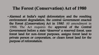 The Forest (Conservation) Act of 1980
• Alarmed at India’s rapid deforestation and the resulting
environment degradation, the central Government enacted
the Forest (Conservation) Act in 1980. AS amendment in
1988, The Act requires the approval of the Central
Government before a state “deserves” a reserved forest, uses
forest land for non-forest purposes, assigns forest land to
private person or corporation, or clears forest land for the
purpose of reforestation.
 