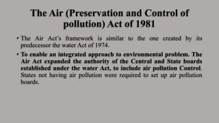 The Air (Preservation and Control of
pollution) Act of 1981
• The Air Act’s framework is similar to the one created by its
predecessor the water Act of 1974.
• To enable an integrated approach to environmental problem. The
Air Act expanded the authority of the Central and State boards
established under the water Act, to include air pollution Control.
States not having air pollution were required to set up air pollution
boards.
 