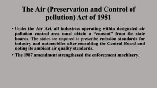 The Air (Preservation and Control of
pollution) Act of 1981
• Under the Air Act, all industries operating within designated air
pollution control area must obtain a “consent” from the state
boards. The states are required to prescribe emission standards for
industry and automobiles after consulting the Central Board and
noting its ambient air quality standards.
• The 1987 amendment strengthened the enforcement machinery.
 