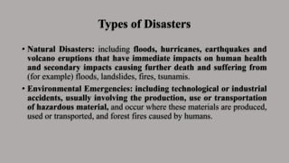 Types of Disasters
• Natural Disasters: including floods, hurricanes, earthquakes and
volcano eruptions that have immediate impacts on human health
and secondary impacts causing further death and suffering from
(for example) floods, landslides, fires, tsunamis.
• Environmental Emergencies: including technological or industrial
accidents, usually involving the production, use or transportation
of hazardous material, and occur where these materials are produced,
used or transported, and forest fires caused by humans.
 
