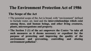 The Environment Protection Act of 1986
The Scope of the Act
• The potential scope of the Act is broad, with “environment” defined
to Include water, air, land and the inter-relationships which exist
among these, and human beings, and other living creatures,
plants, microorganisms and property.
• The Section 3 (1) of the act empowers the Centre “to take all
such measures as it deems necessary or expedient for the
purpose of protecting and improving the quality of the
environment and preventing, controlling and abating
environment pollution”.
 